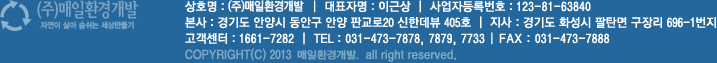 매일환경 상호명 : (주)매일환경  |  대표자명 : 이근상  |  사업자등록번호 : 123-81-63840 본사 : 경기도 안양시 동안구 안양 판교로20 신한데뷰 405호  |  지사 : 경기도 화성시 북양동 373-1호 고객센터 : 1661-7282  |  TEL : 031-473-7878, 7879, 7733, | FAX : 031-473-7888 COPYRIGHT(C) 2013 매일환경. all right reserved.